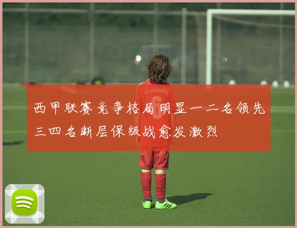 西甲联赛竞争格局明显一二名领先三四名断层保级战愈发激烈