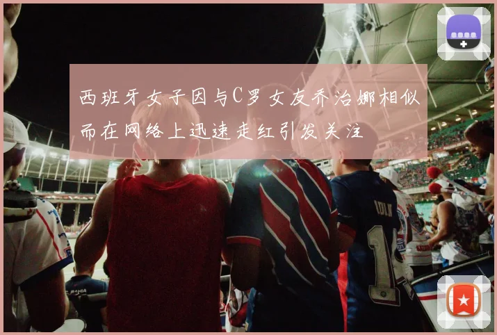 西班牙女子因与C罗女友乔治娜相似而在网络上迅速走红引发关注