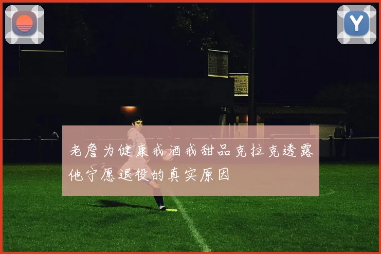 老詹为健康戒酒戒甜品克拉克透露他宁愿退役的真实原因