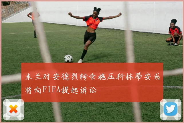 米兰对安德烈转会施压科林蒂安或将向FIFA提起诉讼