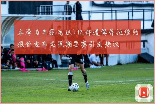 本泽马年薪高达1亿却遭侮辱性续约报价宣布无限期罢赛引发热议
