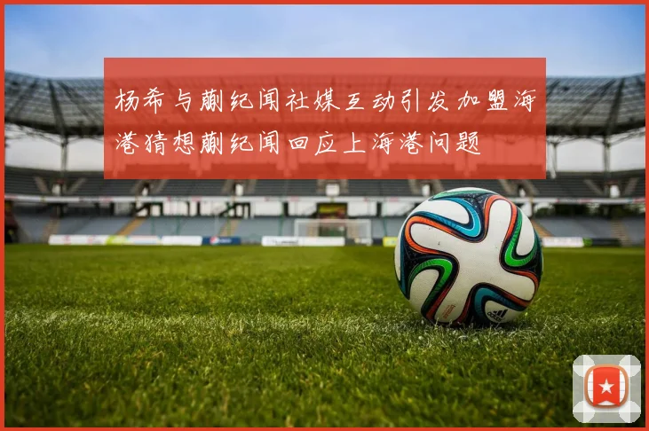 杨希与蒯纪闻社媒互动引发加盟海港猜想蒯纪闻回应上海港问题