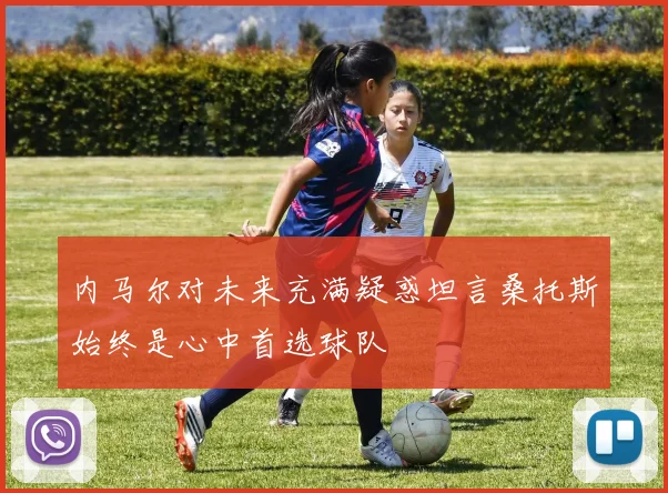 内马尔对未来充满疑惑坦言桑托斯始终是心中首选球队