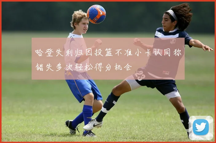 哈登失利归因投篮不准小卡认同称错失多次轻松得分机会
