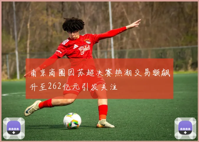 南京商圈因苏超决赛热潮交易额飙升至262亿元引发关注