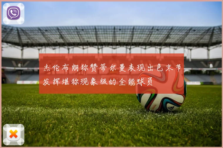 杰伦布朗称赞蒂尔曼表现出色末节发挥堪称现象级的全能球员
