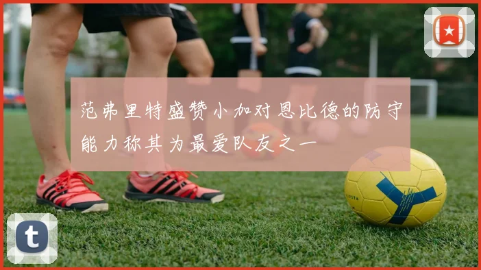 范弗里特盛赞小加对恩比德的防守能力称其为最爱队友之一