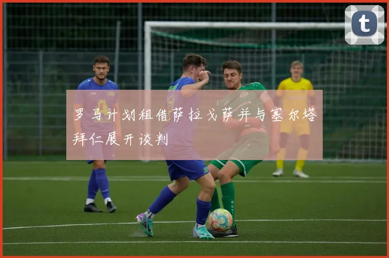 罗马计划租借萨拉戈萨并与塞尔塔拜仁展开谈判