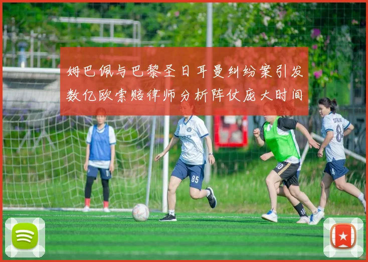 姆巴佩与巴黎圣日耳曼纠纷案引发数亿欧索赔律师分析阵仗庞大时间漫长