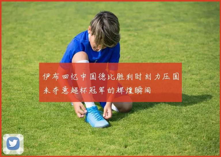 伊布回忆中国德比胜利时刻力压国米夺意超杯冠军的辉煌瞬间