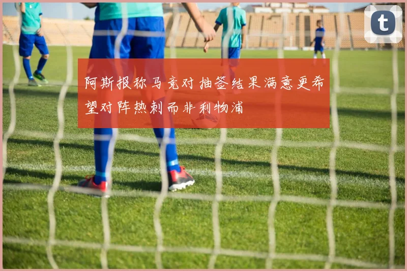 阿斯报称马竞对抽签结果满意更希望对阵热刺而非利物浦