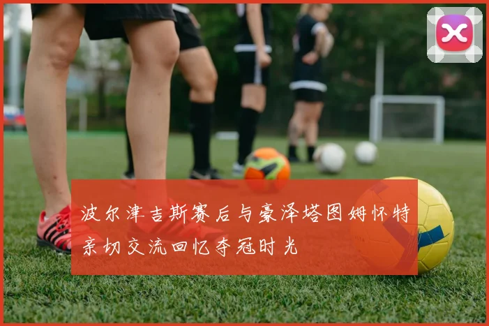 波尔津吉斯赛后与豪泽塔图姆怀特亲切交流回忆夺冠时光