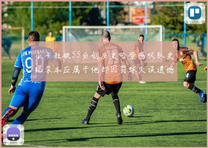 小卡狂砍55分创历史哈登感叹队史纪录本应属于他却因罚球失误遗憾错失
