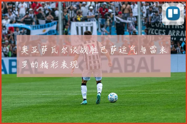 奥亚萨瓦尔谈战胜巴萨运气与雷米罗的精彩表现