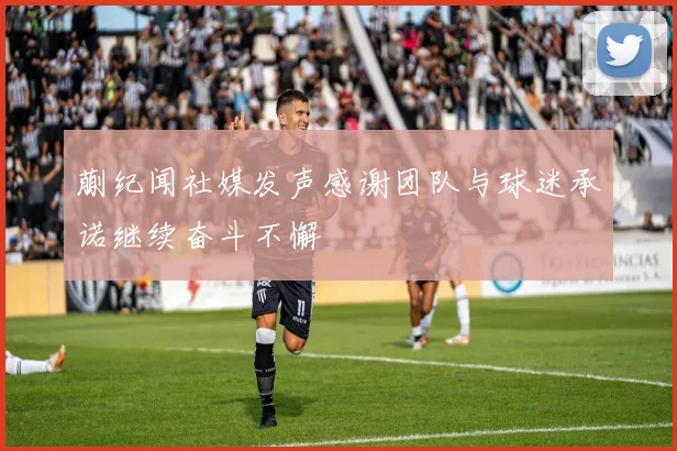 蒯纪闻社媒发声感谢团队与球迷承诺继续奋斗不懈