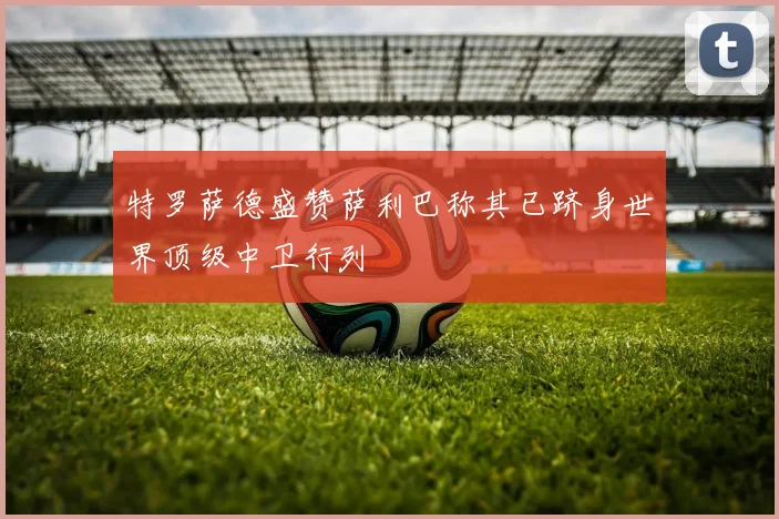 特罗萨德盛赞萨利巴称其已跻身世界顶级中卫行列