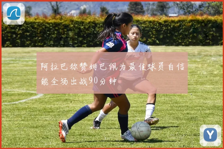 阿拉巴称赞姆巴佩为最佳球员自信能全场出战90分钟