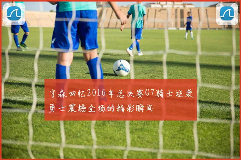 亨森回忆2016年总决赛G7骑士逆袭勇士震撼全场的精彩瞬间