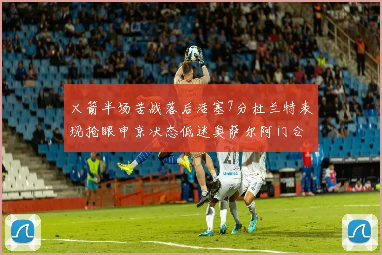 火箭半场苦战落后活塞7分杜兰特表现抢眼申京状态低迷奥萨尔阿门合力贡献16分