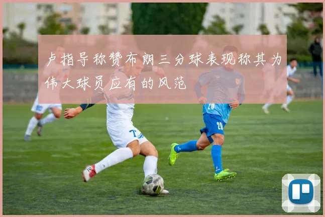 卢指导称赞布朗三分球表现称其为伟大球员应有的风范