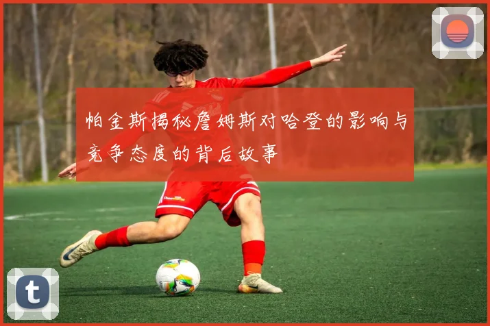 帕金斯揭秘詹姆斯对哈登的影响与竞争态度的背后故事