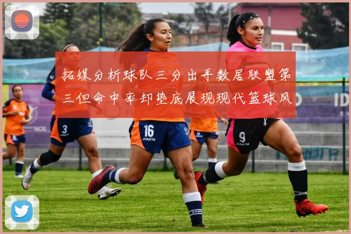 拓媒分析球队三分出手数居联盟第三但命中率却垫底展现现代篮球风格